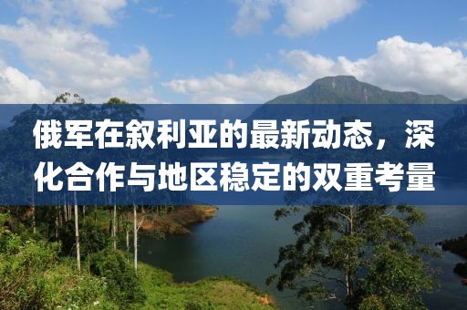俄军在叙利亚的最新动态，深化合作与地区稳定的双重考量