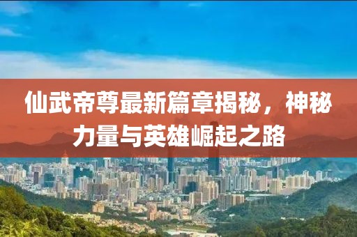 仙武帝尊最新篇章揭秘，神秘力量与英雄崛起之路