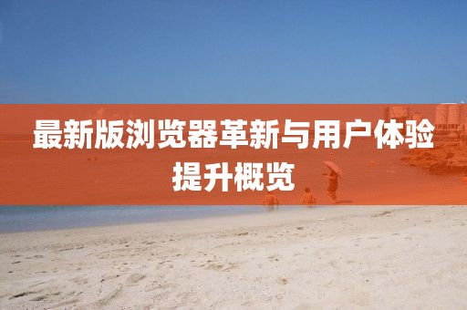 最新版浏览器革新与用户体验提升概览