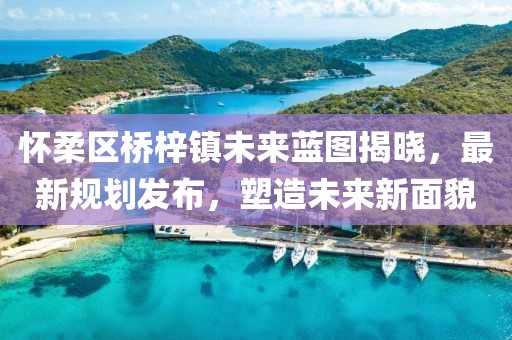 怀柔区桥梓镇未来蓝图揭晓，最新规划发布，塑造未来新面貌