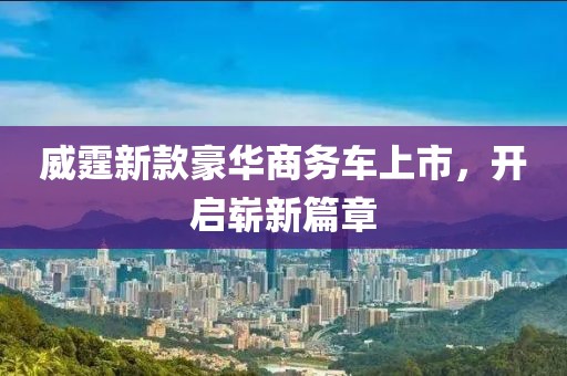 威霆新款豪华商务车上市，开启崭新篇章