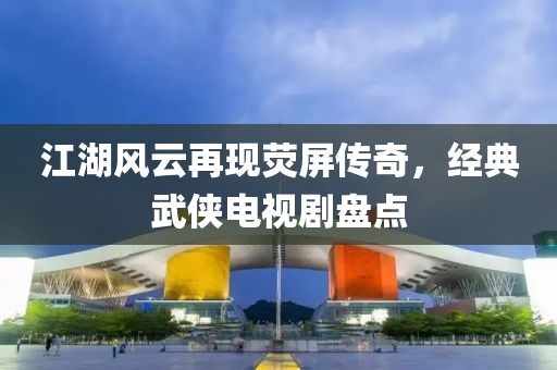 江湖风云再现荧屏传奇，经典武侠电视剧盘点
