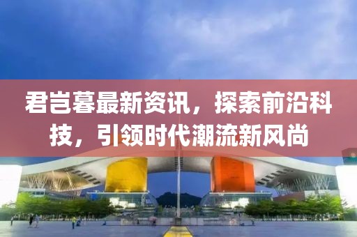 君岂暮最新资讯，探索前沿科技，引领时代潮流新风尚