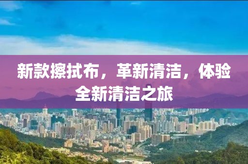 新款擦拭布，革新清洁，体验全新清洁之旅