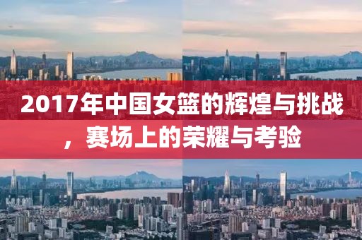 2017年中国女篮的辉煌与挑战，赛场上的荣耀与考验