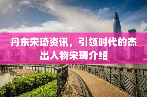 丹东宋琦资讯，引领时代的杰出人物宋琦介绍