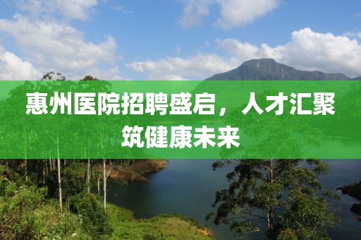 惠州医院招聘盛启，人才汇聚筑健康未来