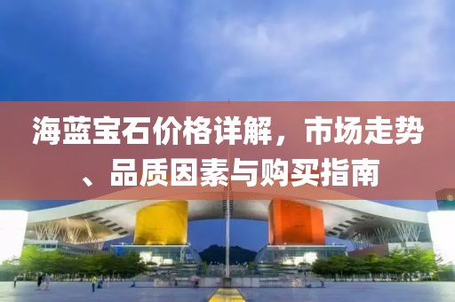 海蓝宝石价格详解，市场走势、品质因素与购买指南