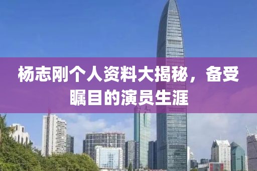 杨志刚个人资料大揭秘，备受瞩目的演员生涯