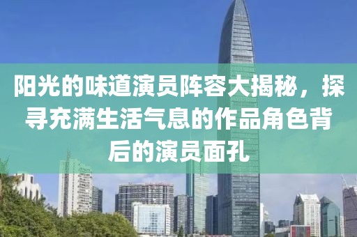 阳光的味道演员阵容大揭秘，探寻充满生活气息的作品角色背后的演员面孔