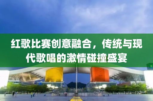 红歌比赛创意融合，传统与现代歌唱的激情碰撞盛宴