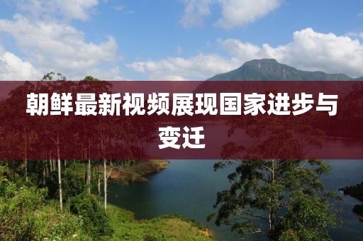 朝鲜最新视频展现国家进步与变迁