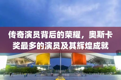 传奇演员背后的荣耀，奥斯卡奖最多的演员及其辉煌成就