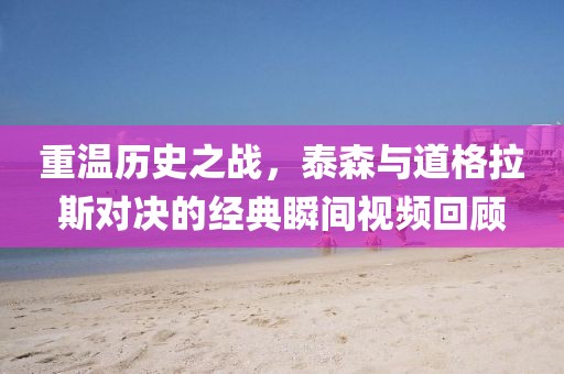 重温历史之战，泰森与道格拉斯对决的经典瞬间视频回顾