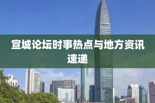 宣城论坛时事热点与地方资讯速递