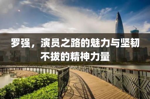 罗强，演员之路的魅力与坚韧不拔的精神力量