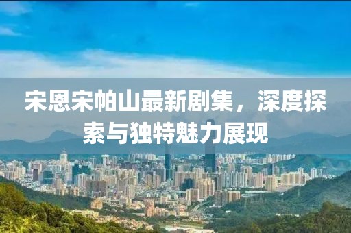 宋恩宋帕山最新剧集，深度探索与独特魅力展现
