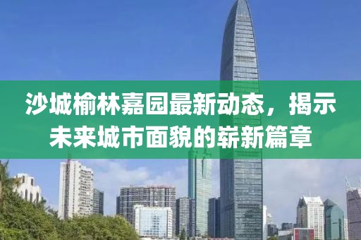 沙城榆林嘉园最新动态，揭示未来城市面貌的崭新篇章