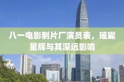 八一电影制片厂演员表，璀璨星辉与其深远影响