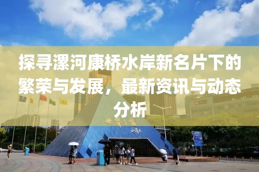 探寻漯河康桥水岸新名片下的繁荣与发展，最新资讯与动态分析