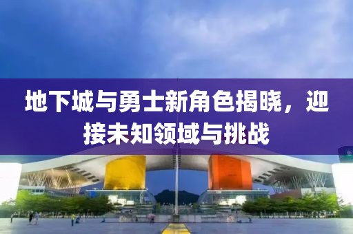 地下城与勇士新角色揭晓，迎接未知领域与挑战