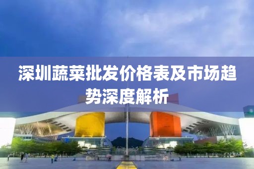 深圳蔬菜批发价格表及市场趋势深度解析