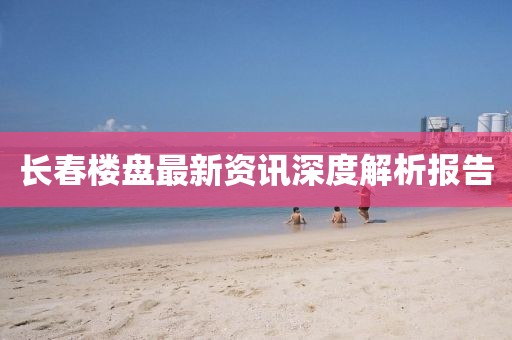 长春楼盘最新资讯深度解析报告