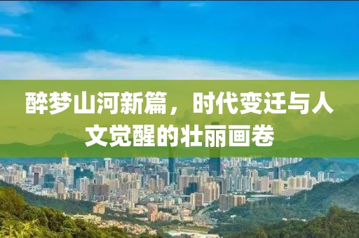 醉梦山河新篇，时代变迁与人文觉醒的壮丽画卷