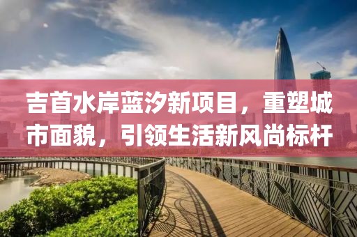 吉首水岸蓝汐新项目，重塑城市面貌，引领生活新风尚标杆