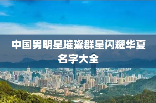 中国男明星璀璨群星闪耀华夏名字大全