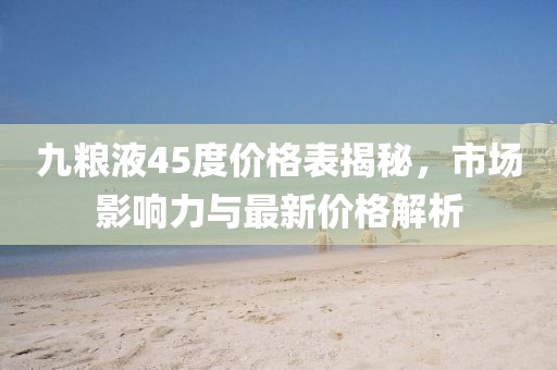 九粮液45度价格表揭秘，市场影响力与最新价格解析