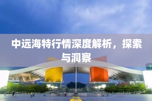 中远海特行情深度解析，探索与洞察