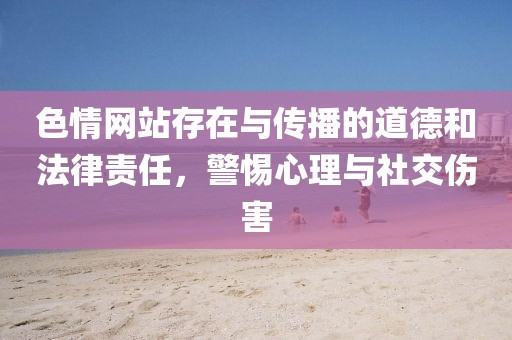 色情网站存在与传播的道德和法律责任，警惕心理与社交伤害