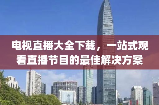 电视直播大全下载，一站式观看直播节目的最佳解决方案