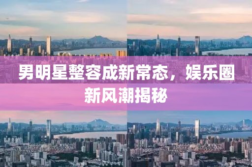 男明星整容成新常态，娱乐圈新风潮揭秘