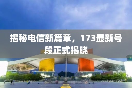揭秘电信新篇章，173最新号段正式揭晓