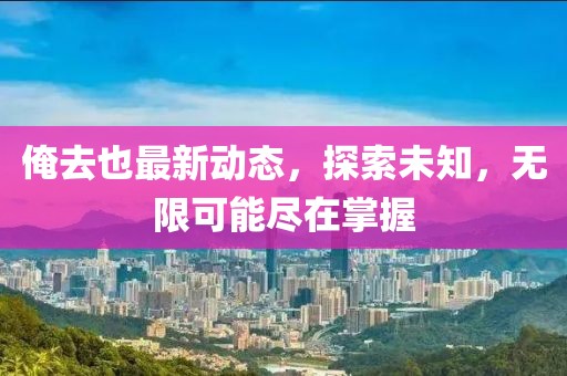 俺去也最新动态，探索未知，无限可能尽在掌握