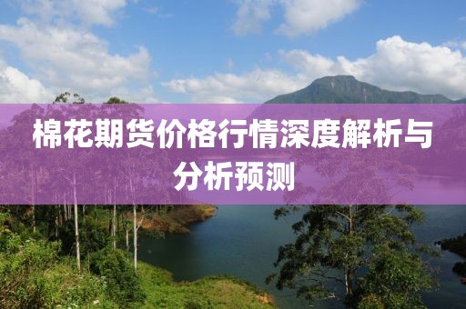 棉花期货价格行情深度解析与分析预测