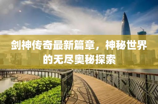 剑神传奇最新篇章，神秘世界的无尽奥秘探索