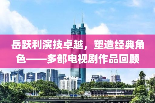 岳跃利演技卓越，塑造经典角色——多部电视剧作品回顾