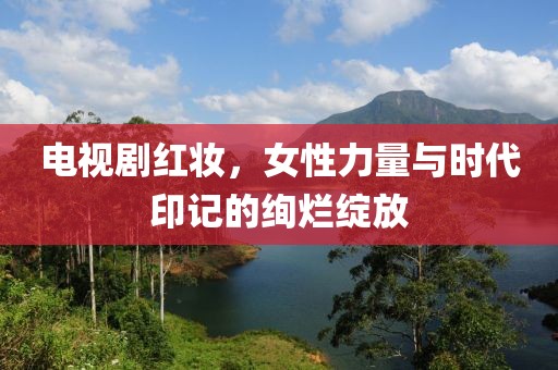 电视剧红妆，女性力量与时代印记的绚烂绽放