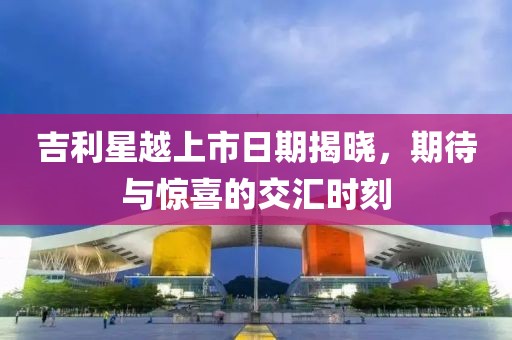 吉利星越上市日期揭晓，期待与惊喜的交汇时刻