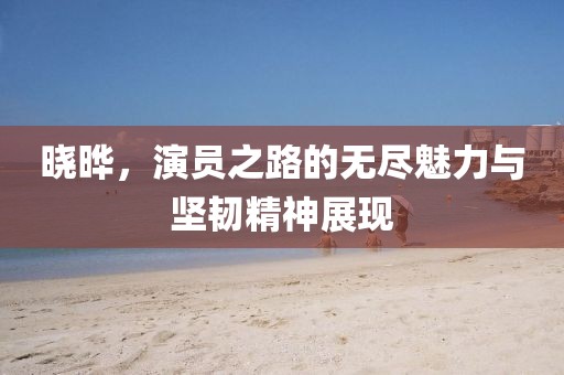 晓晔，演员之路的无尽魅力与坚韧精神展现