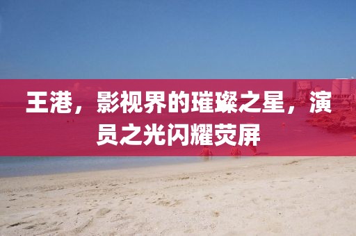 王港，影视界的璀璨之星，演员之光闪耀荧屏