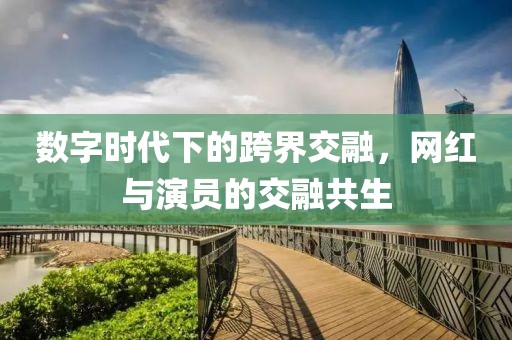 数字时代下的跨界交融，网红与演员的交融共生