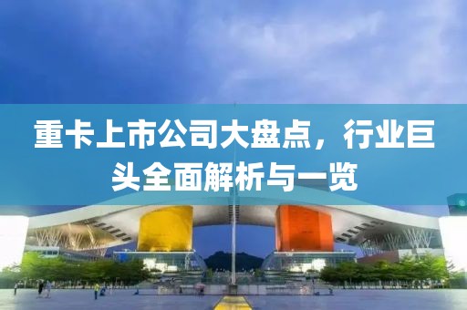 重卡上市公司大盘点，行业巨头全面解析与一览