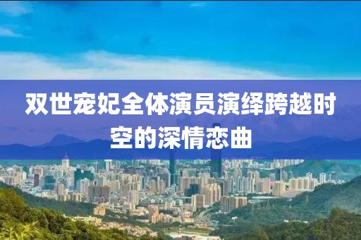 双世宠妃全体演员演绎跨越时空的深情恋曲