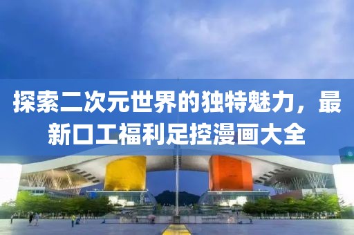 探索二次元世界的独特魅力，最新口工福利足控漫画大全