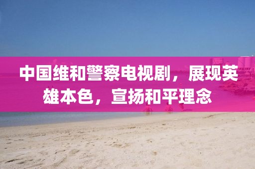 中国维和警察电视剧，展现英雄本色，宣扬和平理念