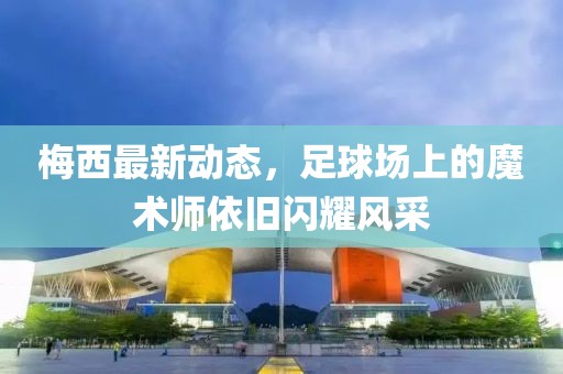 梅西最新动态，足球场上的魔术师依旧闪耀风采